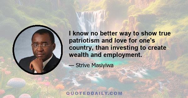 I know no better way to show true patriotism and love for one's country, than investing to create wealth and employment.