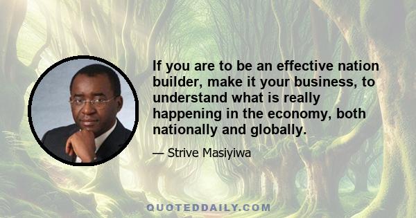 If you are to be an effective nation builder, make it your business, to understand what is really happening in the economy, both nationally and globally.