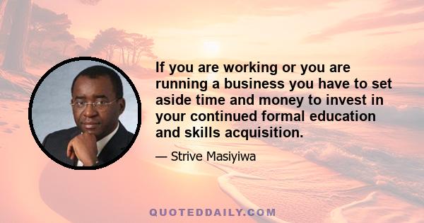 If you are working or you are running a business you have to set aside time and money to invest in your continued formal education and skills acquisition.