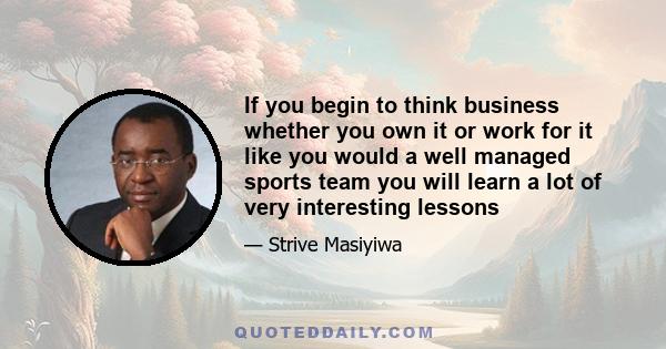 If you begin to think business whether you own it or work for it like you would a well managed sports team you will learn a lot of very interesting lessons