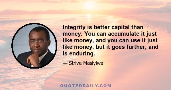 Integrity is better capital than money. You can accumulate it just like money, and you can use it just like money, but it goes further, and is enduring.