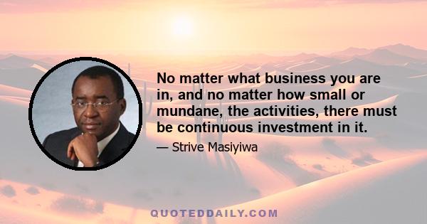 No matter what business you are in, and no matter how small or mundane, the activities, there must be continuous investment in it.