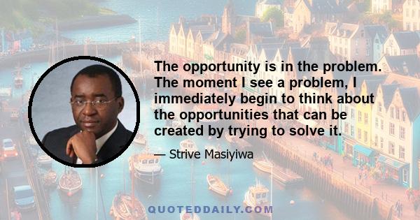 The opportunity is in the problem. The moment I see a problem, I immediately begin to think about the opportunities that can be created by trying to solve it.