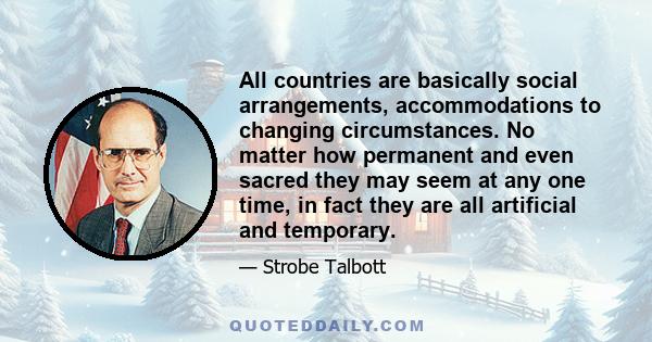 All countries are basically social arrangements, accommodations to changing circumstances. No matter how permanent and even sacred they may seem at any one time, in fact they are all artificial and temporary.