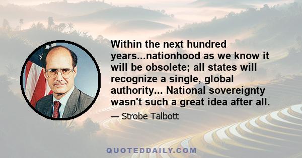 Within the next hundred years...nationhood as we know it will be obsolete; all states will recognize a single, global authority... National sovereignty wasn't such a great idea after all.