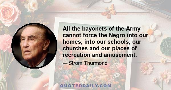 All the bayonets of the Army cannot force the Negro into our homes, into our schools, our churches and our places of recreation and amusement.