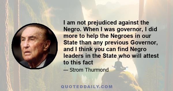 I am not prejudiced against the Negro. When I was governor, I did more to help the Negroes in our State than any previous Governor, and I think you can find Negro leaders in the State who will attest to this fact