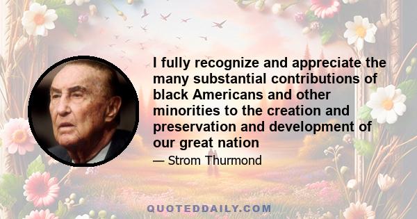 I fully recognize and appreciate the many substantial contributions of black Americans and other minorities to the creation and preservation and development of our great nation