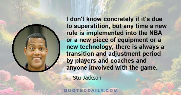 I don't know concretely if it's due to superstition, but any time a new rule is implemented into the NBA or a new piece of equipment or a new technology, there is always a transition and adjustment period by players and 