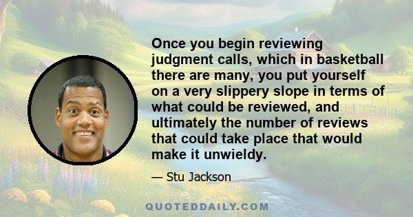 Once you begin reviewing judgment calls, which in basketball there are many, you put yourself on a very slippery slope in terms of what could be reviewed, and ultimately the number of reviews that could take place that