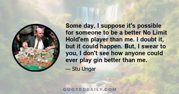 Some day, I suppose it's possible for someone to be a better No Limit Hold'em player than me. I doubt it, but it could happen. But, I swear to you, I don't see how anyone could ever play gin better than me.