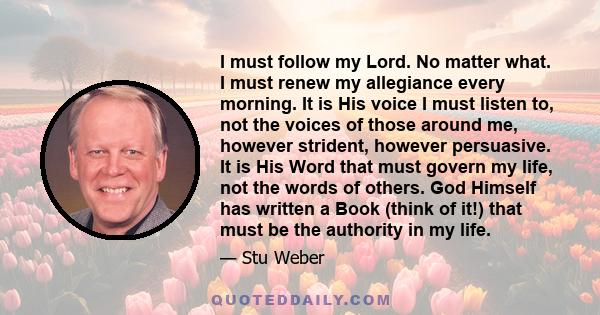 I must follow my Lord. No matter what. I must renew my allegiance every morning. It is His voice I must listen to, not the voices of those around me, however strident, however persuasive. It is His Word that must govern 