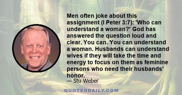 Men often joke about this assignment (I Peter 3:7): 'Who can understand a woman?' God has answered the question loud and clear. You can. You can understand a woman. Husbands can understand wives if they will take the