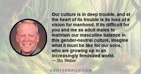 Our culture is in deep trouble, and at the heart of its trouble is its loss of a vision for manhood. If its difficult for you and me as adult males to maintain our masculine balance in this gender-neutral culture,