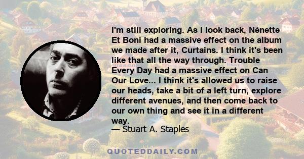 I'm still exploring. As I look back, Nénette Et Boni had a massive effect on the album we made after it, Curtains. I think it's been like that all the way through. Trouble Every Day had a massive effect on Can Our