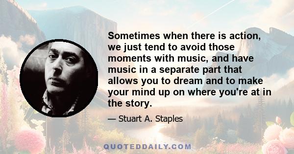 Sometimes when there is action, we just tend to avoid those moments with music, and have music in a separate part that allows you to dream and to make your mind up on where you're at in the story.