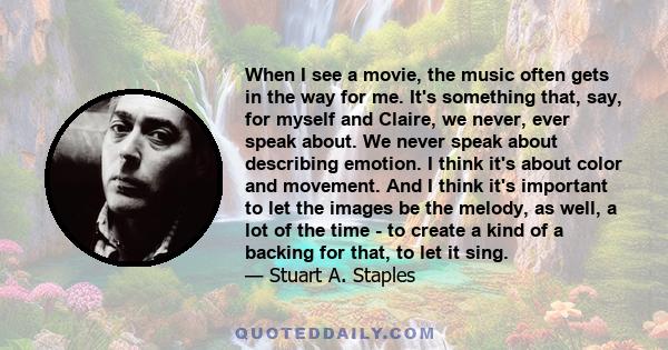 When I see a movie, the music often gets in the way for me. It's something that, say, for myself and Claire, we never, ever speak about. We never speak about describing emotion. I think it's about color and movement.