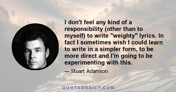 I don't feel any kind of a responsibility (other than to myself) to write weighty lyrics. In fact I sometimes wish I could learn to write in a simpler form, to be more direct and I'm going to be experimenting with this.