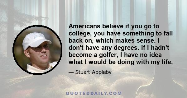 Americans believe if you go to college, you have something to fall back on, which makes sense. I don't have any degrees. If I hadn't become a golfer, I have no idea what I would be doing with my life.