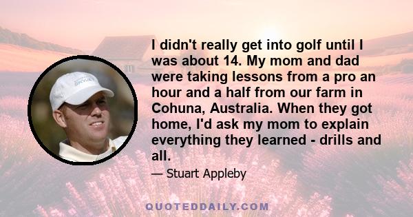 I didn't really get into golf until I was about 14. My mom and dad were taking lessons from a pro an hour and a half from our farm in Cohuna, Australia. When they got home, I'd ask my mom to explain everything they