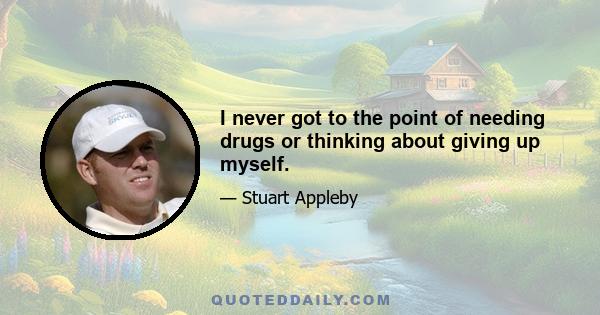 I never got to the point of needing drugs or thinking about giving up myself.