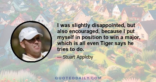 I was slightly disappointed, but also encouraged, because I put myself in position to win a major, which is all even Tiger says he tries to do.