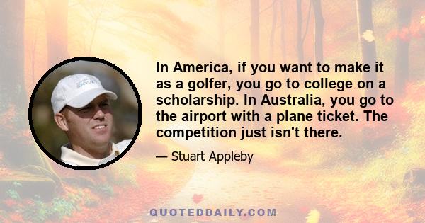 In America, if you want to make it as a golfer, you go to college on a scholarship. In Australia, you go to the airport with a plane ticket. The competition just isn't there.