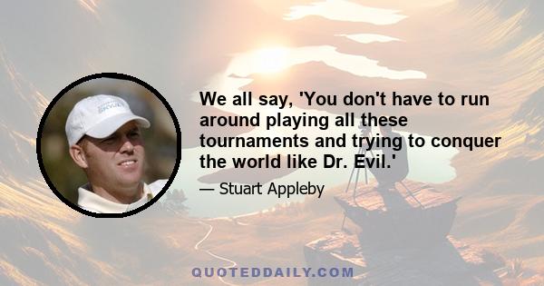 We all say, 'You don't have to run around playing all these tournaments and trying to conquer the world like Dr. Evil.'