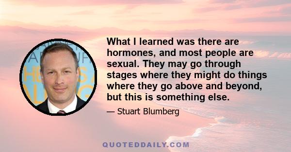 What I learned was there are hormones, and most people are sexual. They may go through stages where they might do things where they go above and beyond, but this is something else.