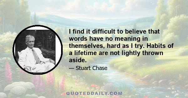 I find it difficult to believe that words have no meaning in themselves, hard as I try. Habits of a lifetime are not lightly thrown aside.