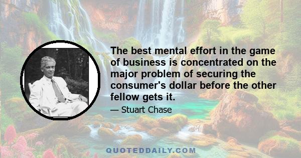 The best mental effort in the game of business is concentrated on the major problem of securing the consumer's dollar before the other fellow gets it.