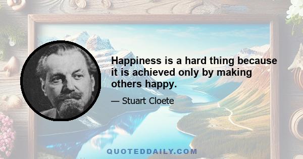 Happiness is a hard thing because it is achieved only by making others happy.