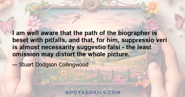 I am well aware that the path of the biographer is beset with pitfalls, and that, for him, suppressio veri is almost necessarily suggestio falsi - the least omission may distort the whole picture.