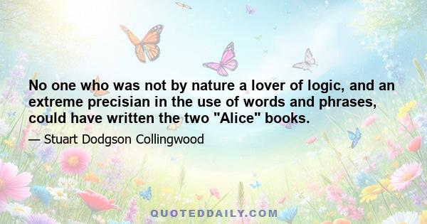 No one who was not by nature a lover of logic, and an extreme precisian in the use of words and phrases, could have written the two Alice books.