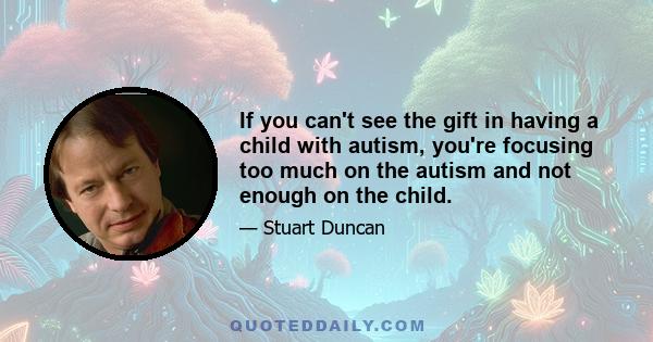 If you can't see the gift in having a child with autism, you're focusing too much on the autism and not enough on the child.