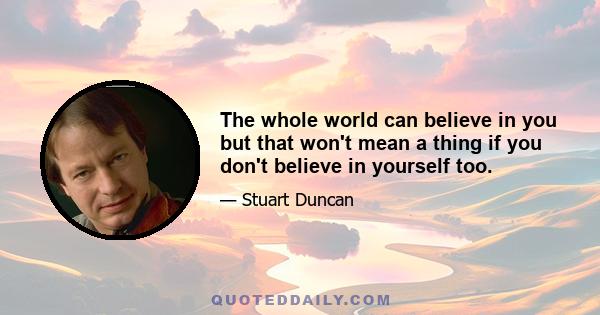 The whole world can believe in you but that won't mean a thing if you don't believe in yourself too.