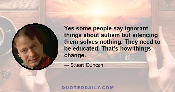 Yes some people say ignorant things about autism but silencing them solves nothing. They need to be educated. That's how things change.