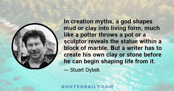 In creation myths, a god shapes mud or clay into living form, much like a potter throws a pot or a sculptor reveals the statue within a block of marble. But a writer has to create his own clay or stone before he can