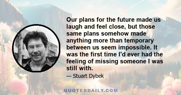 Our plans for the future made us laugh and feel close, but those same plans somehow made anything more than temporary between us seem impossible. It was the first time I'd ever had the feeling of missing someone I was