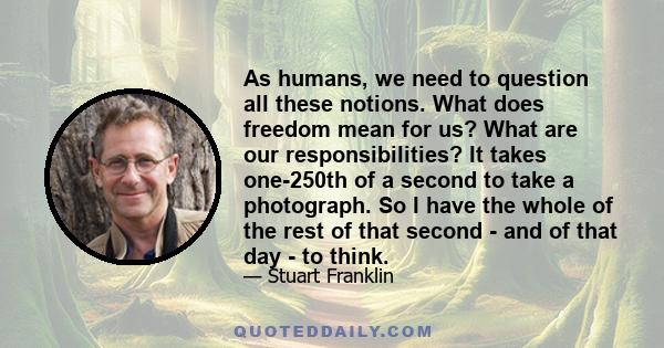 As humans, we need to question all these notions. What does freedom mean for us? What are our responsibilities? It takes one-250th of a second to take a photograph. So I have the whole of the rest of that second - and