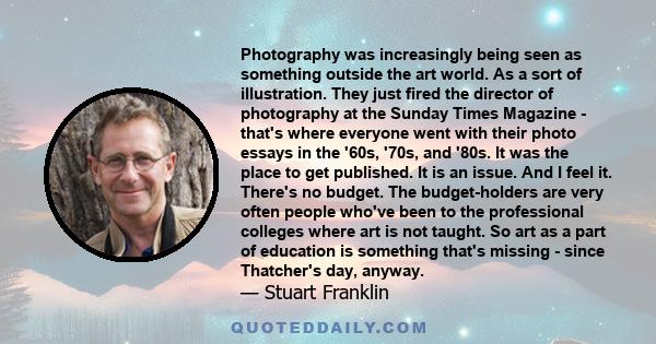 Photography was increasingly being seen as something outside the art world. As a sort of illustration. They just fired the director of photography at the Sunday Times Magazine - that's where everyone went with their