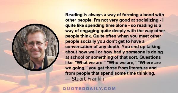 Reading is always a way of forming a bond with other people. I'm not very good at socializing - I quite like spending time alone - so reading is a way of engaging quite deeply with the way other people think. Quite