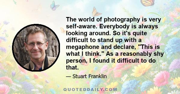 The world of photography is very self-aware. Everybody is always looking around. So it's quite difficult to stand up with a megaphone and declare, This is what I think. As a reasonably shy person, I found it difficult