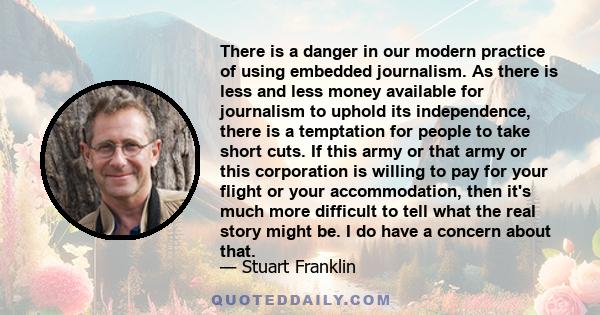 There is a danger in our modern practice of using embedded journalism. As there is less and less money available for journalism to uphold its independence, there is a temptation for people to take short cuts. If this