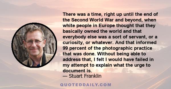 There was a time, right up until the end of the Second World War and beyond, when white people in Europe thought that they basically owned the world and that everybody else was a sort of servant, or a curiosity, or