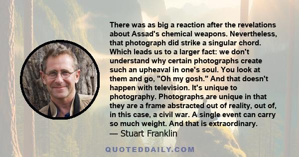 There was as big a reaction after the revelations about Assad's chemical weapons. Nevertheless, that photograph did strike a singular chord. Which leads us to a larger fact: we don't understand why certain photographs