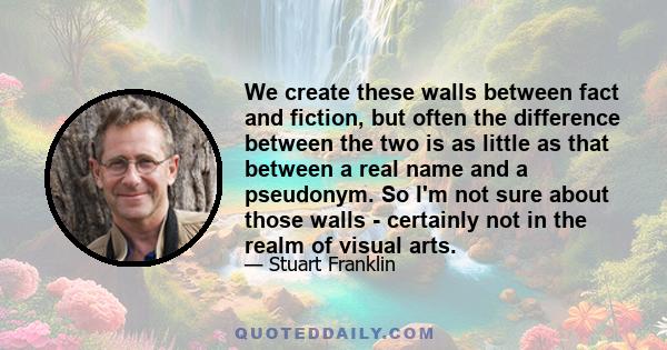 We create these walls between fact and fiction, but often the difference between the two is as little as that between a real name and a pseudonym. So I'm not sure about those walls - certainly not in the realm of visual 