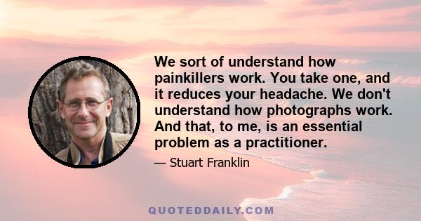 We sort of understand how painkillers work. You take one, and it reduces your headache. We don't understand how photographs work. And that, to me, is an essential problem as a practitioner.