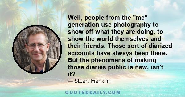 Well, people from the me generation use photography to show off what they are doing, to show the world themselves and their friends. Those sort of diarized accounts have always been there. But the phenomena of making