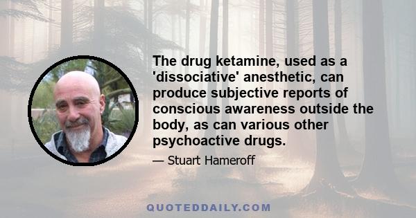 The drug ketamine, used as a 'dissociative' anesthetic, can produce subjective reports of conscious awareness outside the body, as can various other psychoactive drugs.